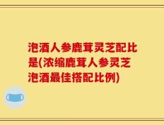 泡酒人参鹿茸灵芝配比是(浓缩鹿茸人参灵芝泡酒最佳搭配比例)