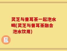 灵芝与普耳茶一起泡水喝(灵芝与普耳茶融合 泡水饮用)