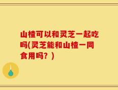山楂可以和灵芝一起吃吗(灵芝能和山楂一同食用吗？)