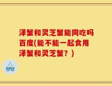 泽蟹和灵芝蟹能同吃吗百度(能不能一起食用泽蟹和灵芝蟹？)