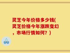 灵芝今年价格多少钱(灵芝价格今年涨跌变幻，市场行情如何？)