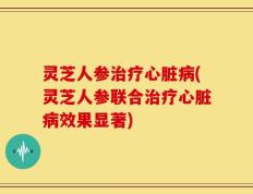 灵芝人参治疗心脏病(灵芝人参联合治疗心脏病效果显著)