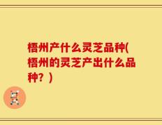 梧州产什么灵芝品种(梧州的灵芝产出什么品种？)