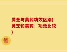 灵芝与黄芪功效区别(灵芝和黄芪：功效比较)