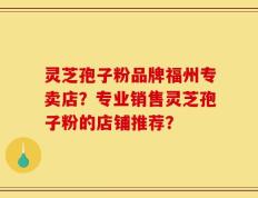 灵芝孢子粉品牌福州专卖店？专业销售灵芝孢子粉的店铺推荐？