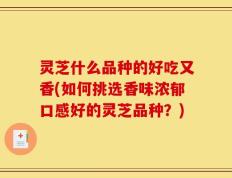 灵芝什么品种的好吃又香(如何挑选香味浓郁口感好的灵芝品种？)