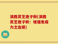 滇西灵芝孢子粉(滇西灵芝孢子粉：增强免疫力之选择)