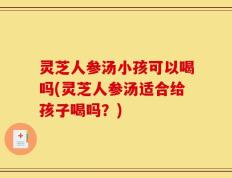 灵芝人参汤小孩可以喝吗(灵芝人参汤适合给孩子喝吗？)