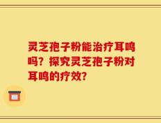 灵芝孢子粉能治疗耳鸣吗？探究灵芝孢子粉对耳鸣的疗效？
