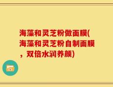 海藻和灵芝粉做面膜(海藻和灵芝粉自制面膜，双倍水润养颜)