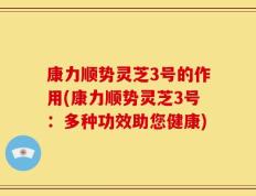 康力顺势灵芝3号的作用(康力顺势灵芝3号：多种功效助您健康)