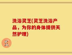 洗浴灵芝(灵芝洗浴产品，为你的身体提供天然护理)