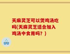 天麻灵芝可以煲鸡汤吃吗(天麻灵芝适合加入鸡汤中食用吗？)