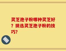 灵芝孢子粉哪种灵芝好？挑选灵芝孢子粉的技巧？