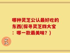 哪种灵芝公认最好吃的东西(探寻灵芝四大宝：哪一款最美味？)