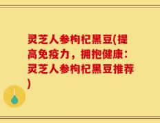 灵芝人参枸杞黑豆(提高免疫力，拥抱健康：灵芝人参枸杞黑豆推荐)