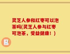 灵芝人参和红枣可以泡茶吗(灵芝人参与红枣可泡茶，受益健康！)