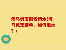 海马灵芝磨粉泡水(海马灵芝磨粉，如何泡水？)