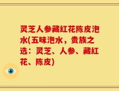 灵芝人参藏红花陈皮泡水(五味泡水，贵族之选：灵芝、人参、藏红花、陈皮)