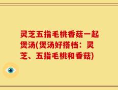 灵芝五指毛桃香菇一起煲汤(煲汤好搭档：灵芝、五指毛桃和香菇)