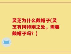 灵芝为什么戴帽子(灵芝有何特别之处，需要戴帽子吗？)