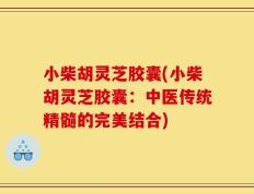 小柴胡灵芝胶囊(小柴胡灵芝胶囊：中医传统精髓的完美结合)