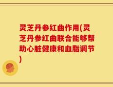 灵芝丹参红曲作用(灵芝丹参红曲联合能够帮助心脏健康和血脂调节)