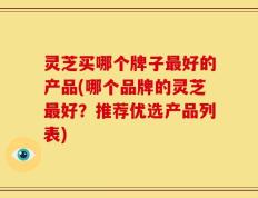 灵芝买哪个牌子最好的产品(哪个品牌的灵芝最好？推荐优选产品列表)