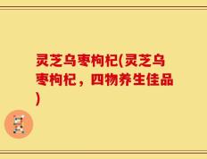 灵芝乌枣枸杞(灵芝乌枣枸杞，四物养生佳品)
