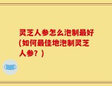 灵芝人参怎么泡制最好(如何最佳地泡制灵芝人参？)