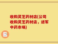 收购灵芝药材店(公司收购灵芝药材店，进军中药市场)