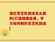 淮杞灵芝乳鸽汤怎么做的(打造健康佳肴，学习如何制作灵芝乳鸽汤)