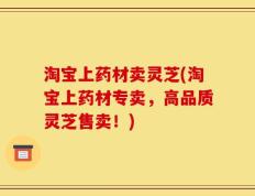 淘宝上药材卖灵芝(淘宝上药材专卖，高品质灵芝售卖！)