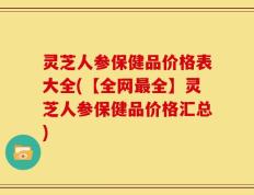 灵芝人参保健品价格表大全(【全网最全】灵芝人参保健品价格汇总)