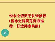 悦木之源灵芝乳液推荐(悦木之源灵芝乳液推荐：打造健康美肌)