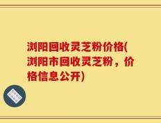 浏阳回收灵芝粉价格(浏阳市回收灵芝粉，价格信息公开)