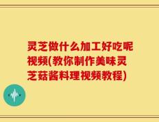 灵芝做什么加工好吃呢视频(教你制作美味灵芝菇酱料理视频教程)