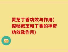 灵芝丁香功效与作用(探秘灵芝和丁香的神奇功效及作用)