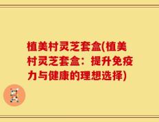 植美村灵芝套盒(植美村灵芝套盒：提升免疫力与健康的理想选择)
