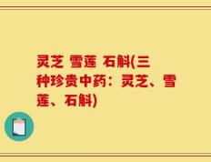 灵芝 雪莲 石斛(三种珍贵中药：灵芝、雪莲、石斛)