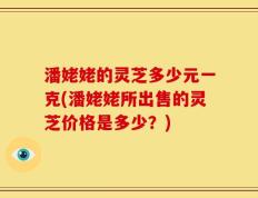 潘姥姥的灵芝多少元一克(潘姥姥所出售的灵芝价格是多少？)