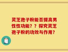 灵芝孢子粉能否提高男性性功能？？探究灵芝孢子粉的功效与作用？