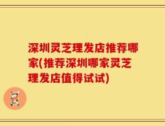 深圳灵芝理发店推荐哪家(推荐深圳哪家灵芝理发店值得试试)