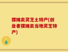 摆摊卖灵芝土特产(创业者摆摊卖当地灵芝特产)