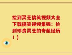 捡到灵芝搞笑视频大全下载搞笑视频集锦：捡到珍贵灵芝的奇葩经历！)