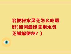 治便秘水灵芝怎么吃最好(如何最佳食用水灵芝缓解便秘？)