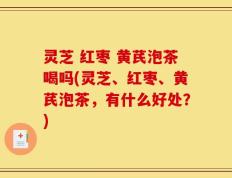 灵芝 红枣 黄芪泡茶喝吗(灵芝、红枣、黄芪泡茶，有什么好处？)