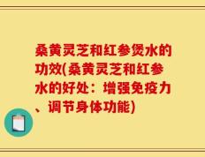 桑黄灵芝和红参煲水的功效(桑黄灵芝和红参水的好处：增强免疫力、调节身体功能)