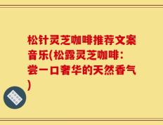 松针灵芝咖啡推荐文案音乐(松露灵芝咖啡：尝一口奢华的天然香气)