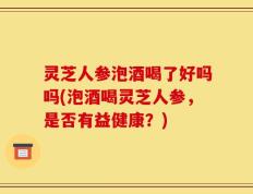 灵芝人参泡酒喝了好吗吗(泡酒喝灵芝人参，是否有益健康？)